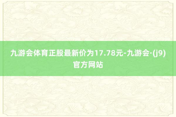 九游会体育正股最新价为17.78元-九游会·(j9)官方网站