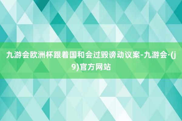 九游会欧洲杯　　跟着国和会过毁谤动议案-九游会·(j9)官方网站