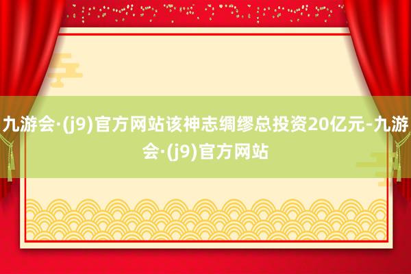 九游会·(j9)官方网站该神志绸缪总投资20亿元-九游会·(j9)官方网站