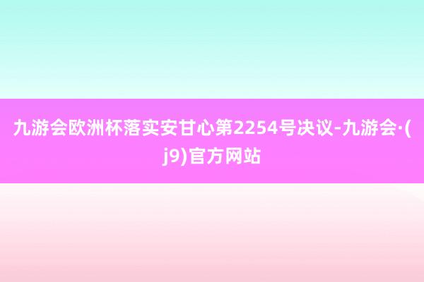 九游会欧洲杯落实安甘心第2254号决议-九游会·(j9)官方网站