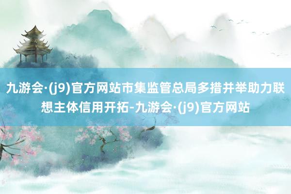 九游会·(j9)官方网站市集监管总局多措并举助力联想主体信用开拓-九游会·(j9)官方网站