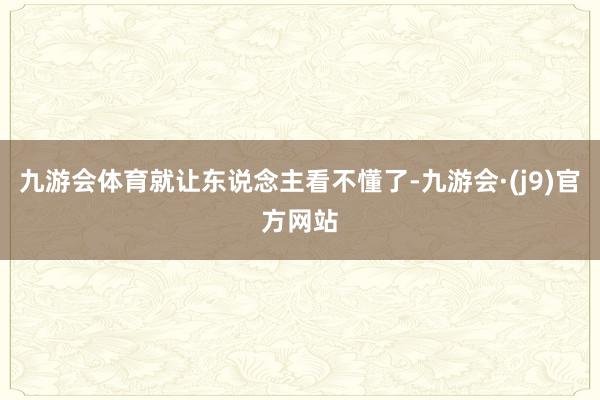 九游会体育就让东说念主看不懂了-九游会·(j9)官方网站