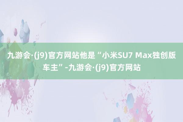 九游会·(j9)官方网站他是“小米SU7 Max独创版车主”-九游会·(j9)官方网站