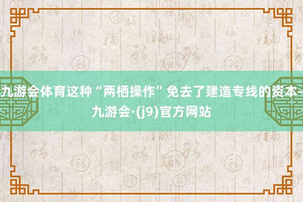 九游会体育这种“两栖操作”免去了建造专线的资本-九游会·(j9)官方网站