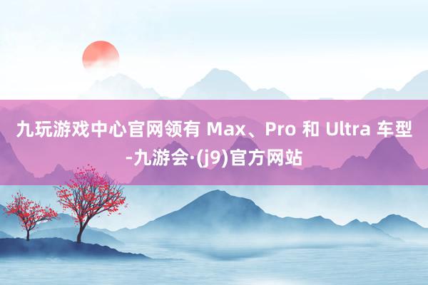 九玩游戏中心官网领有 Max、Pro 和 Ultra 车型-九游会·(j9)官方网站