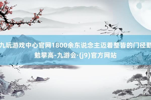 九玩游戏中心官网1800余东说念主迈着整皆的门径勤勉攀高-九游会·(j9)官方网站