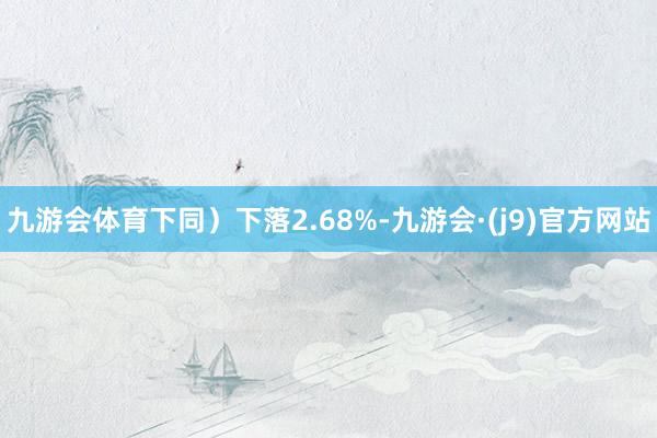 九游会体育下同）下落2.68%-九游会·(j9)官方网站