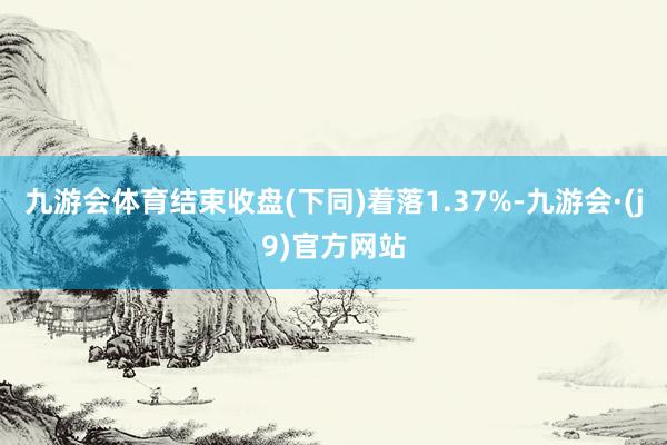 九游会体育结束收盘(下同)着落1.37%-九游会·(j9)官方网站