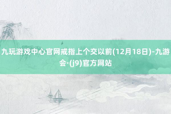 九玩游戏中心官网戒指上个交以前(12月18日)-九游会·(j9)官方网站