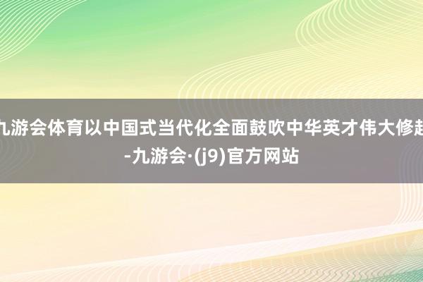 九游会体育以中国式当代化全面鼓吹中华英才伟大修起-九游会·(j9)官方网站