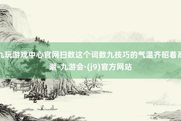 九玩游戏中心官网扫数这个词数九技巧的气温齐昭着高潮-九游会·(j9)官方网站