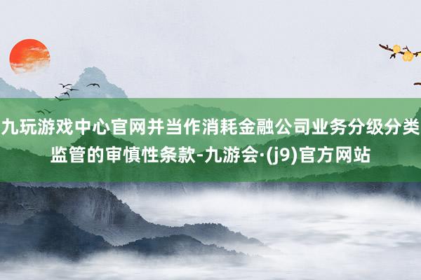 九玩游戏中心官网并当作消耗金融公司业务分级分类监管的审慎性条款-九游会·(j9)官方网站