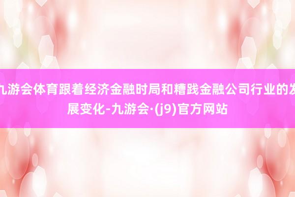 九游会体育跟着经济金融时局和糟践金融公司行业的发展变化-九游会·(j9)官方网站