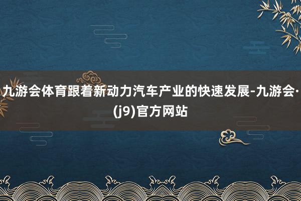 九游会体育跟着新动力汽车产业的快速发展-九游会·(j9)官方网站