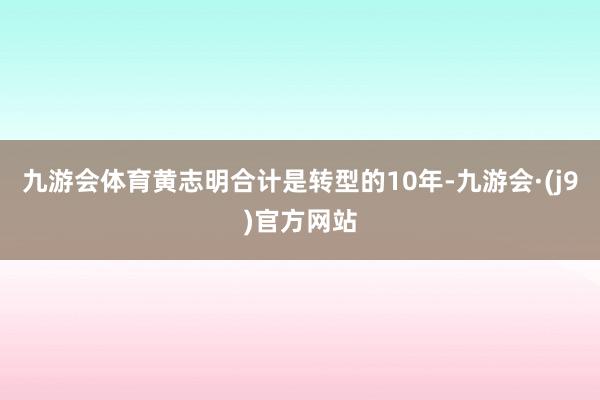 九游会体育黄志明合计是转型的10年-九游会·(j9)官方网站