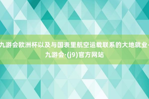 九游会欧洲杯以及与国表里航空运载联系的大地就业-九游会·(j9)官方网站