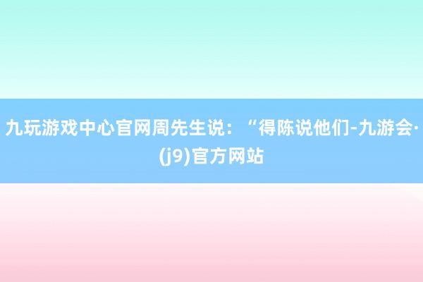 九玩游戏中心官网周先生说：“得陈说他们-九游会·(j9)官方网站