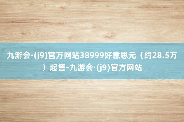 九游会·(j9)官方网站38999好意思元（约28.5万）起售-九游会·(j9)官方网站