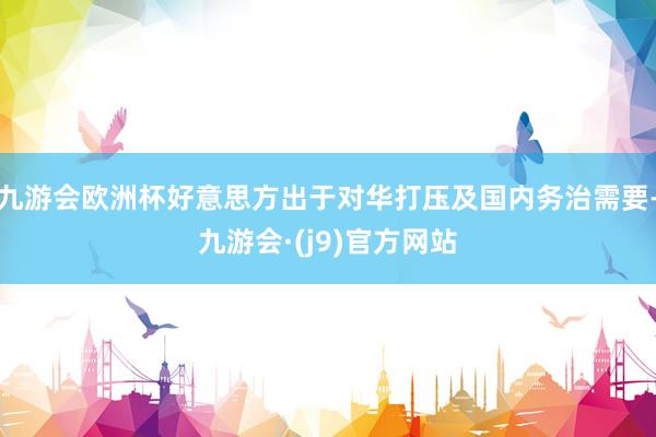 九游会欧洲杯好意思方出于对华打压及国内务治需要-九游会·(j9)官方网站