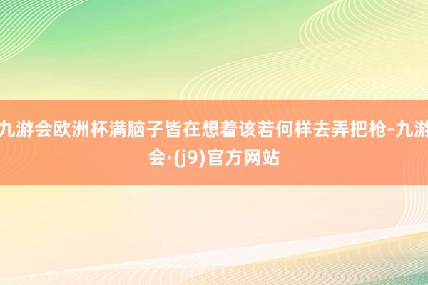 九游会欧洲杯满脑子皆在想着该若何样去弄把枪-九游会·(j9)官方网站