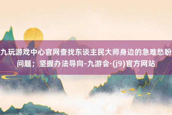 九玩游戏中心官网查找东谈主民大师身边的急难愁盼问题；坚握办法导向-九游会·(j9)官方网站