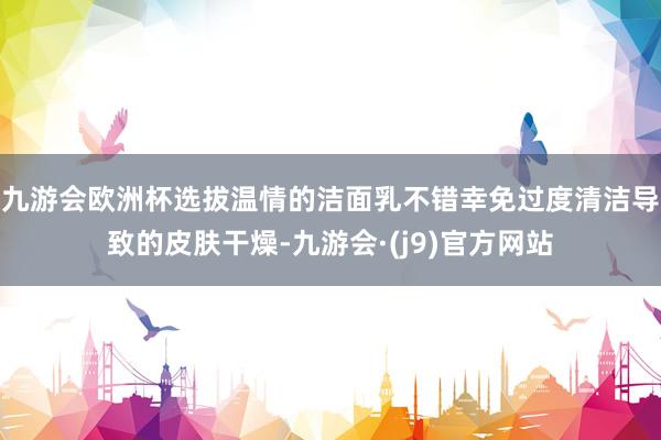 九游会欧洲杯选拔温情的洁面乳不错幸免过度清洁导致的皮肤干燥-九游会·(j9)官方网站