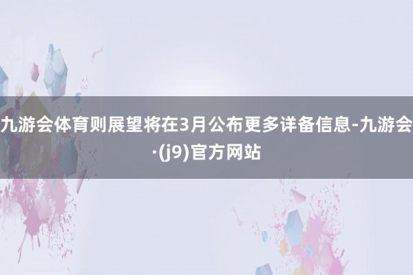 九游会体育则展望将在3月公布更多详备信息-九游会·(j9)官方网站