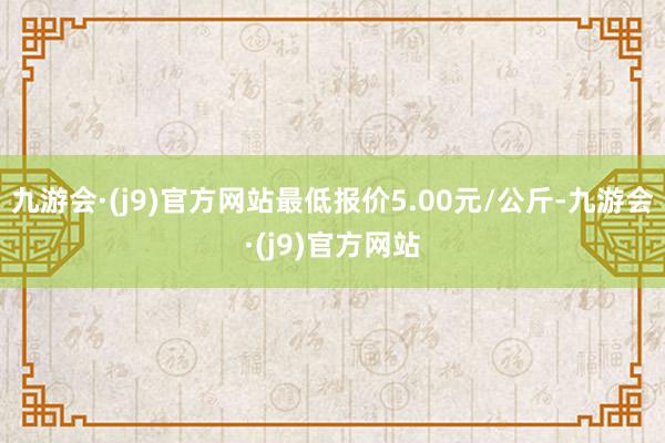 九游会·(j9)官方网站最低报价5.00元/公斤-九游会·(j9)官方网站