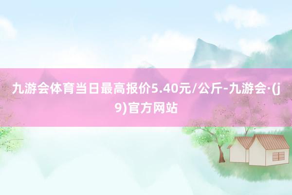 九游会体育当日最高报价5.40元/公斤-九游会·(j9)官方网站