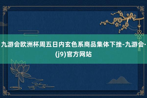 九游会欧洲杯周五日内玄色系商品集体下挫-九游会·(j9)官方网站