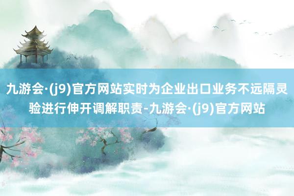 九游会·(j9)官方网站实时为企业出口业务不远隔灵验进行伸开调解职责-九游会·(j9)官方网站