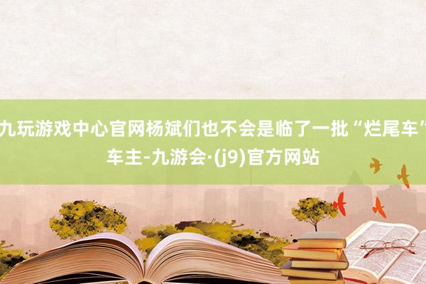 九玩游戏中心官网杨斌们也不会是临了一批“烂尾车”车主-九游会·(j9)官方网站