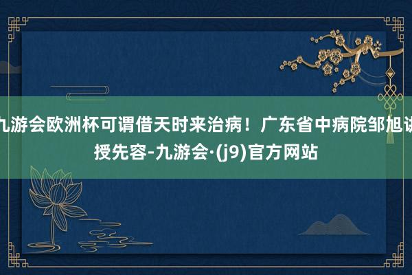 九游会欧洲杯可谓借天时来治病！广东省中病院邹旭讲授先容-九游会·(j9)官方网站