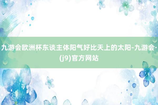 九游会欧洲杯东谈主体阳气好比天上的太阳-九游会·(j9)官方网站