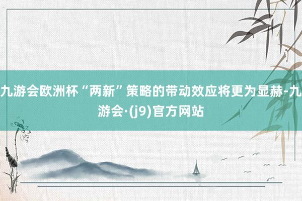 九游会欧洲杯“两新”策略的带动效应将更为显赫-九游会·(j9)官方网站