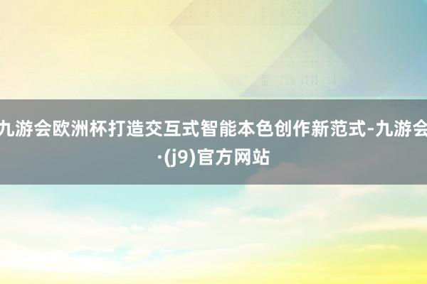 九游会欧洲杯打造交互式智能本色创作新范式-九游会·(j9)官方网站