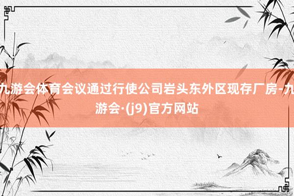 九游会体育会议通过行使公司岩头东外区现存厂房-九游会·(j9)官方网站