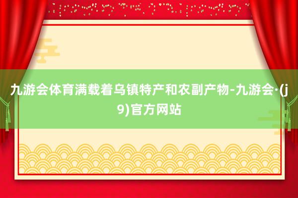 九游会体育满载着乌镇特产和农副产物-九游会·(j9)官方网站