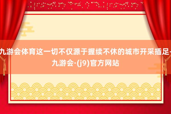 九游会体育这一切不仅源于握续不休的城市开采插足-九游会·(j9)官方网站