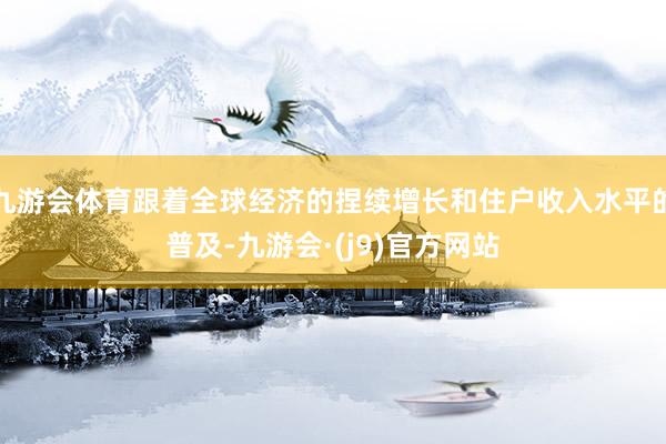 九游会体育跟着全球经济的捏续增长和住户收入水平的普及-九游会·(j9)官方网站