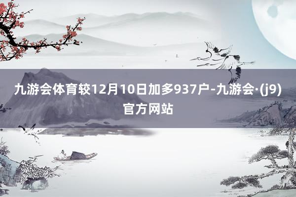 九游会体育较12月10日加多937户-九游会·(j9)官方网站