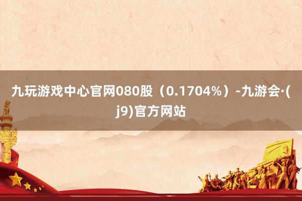 九玩游戏中心官网080股（0.1704%）-九游会·(j9)官方网站