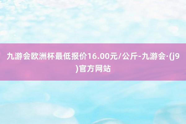 九游会欧洲杯最低报价16.00元/公斤-九游会·(j9)官方网站