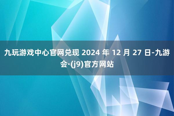 九玩游戏中心官网兑现 2024 年 12 月 27 日-九游会·(j9)官方网站