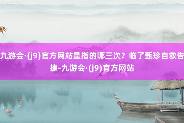 九游会·(j9)官方网站是指的哪三次？临了甄珍自救告捷-九游会·(j9)官方网站