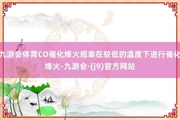 九游会体育CO催化烽火规章在较低的温度下进行催化烽火-九游会·(j9)官方网站