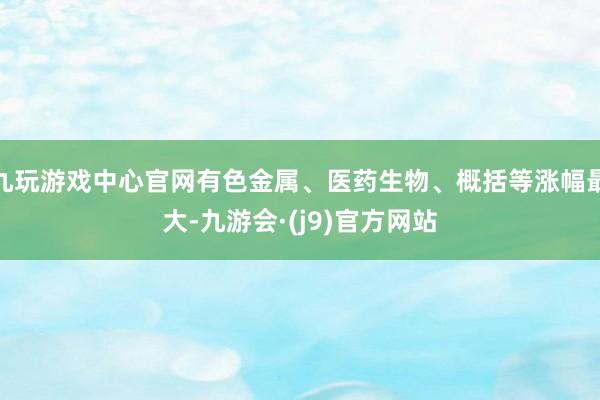 九玩游戏中心官网有色金属、医药生物、概括等涨幅最大-九游会·(j9)官方网站