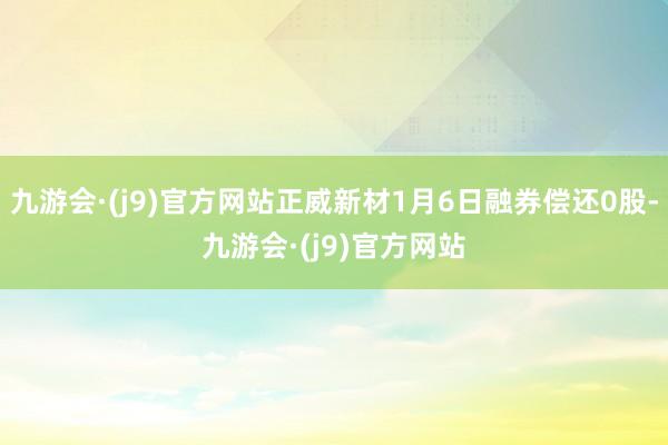 九游会·(j9)官方网站正威新材1月6日融券偿还0股-九游会·(j9)官方网站