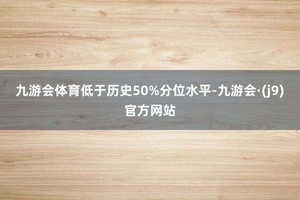 九游会体育低于历史50%分位水平-九游会·(j9)官方网站