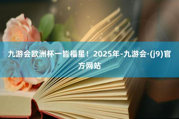 九游会欧洲杯一皆福星！2025年-九游会·(j9)官方网站